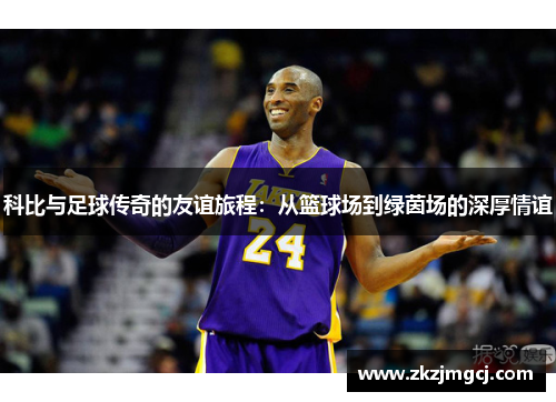 科比与足球传奇的友谊旅程:从篮球场到绿茵场的深厚情谊