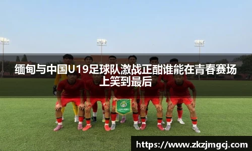 三亿缅甸与中国U19足球队激战正酣谁能在青春赛场上笑到最后